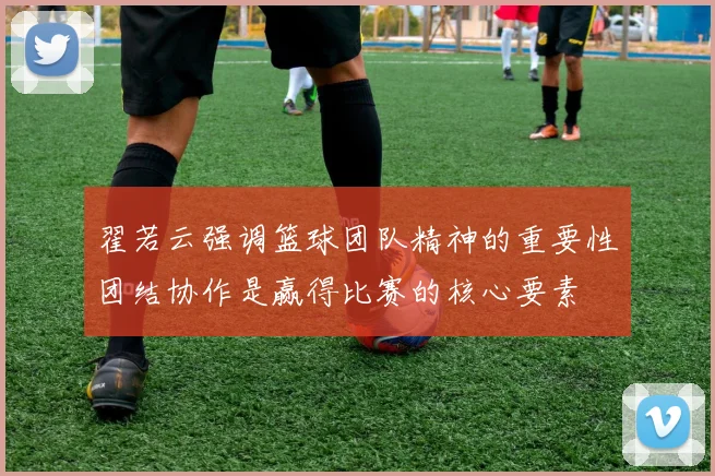 翟若云强调篮球团队精神的重要性团结协作是赢得比赛的核心要素