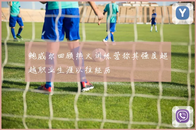 鲍威尔回顾热火训练营称其强度超越职业生涯以往经历