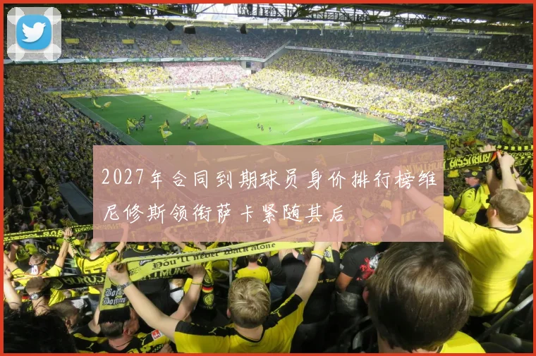 2027年合同到期球员身价排行榜维尼修斯领衔萨卡紧随其后