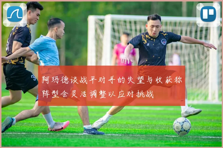 阿玛德谈战平对手的失望与收获称阵型会灵活调整以应对挑战