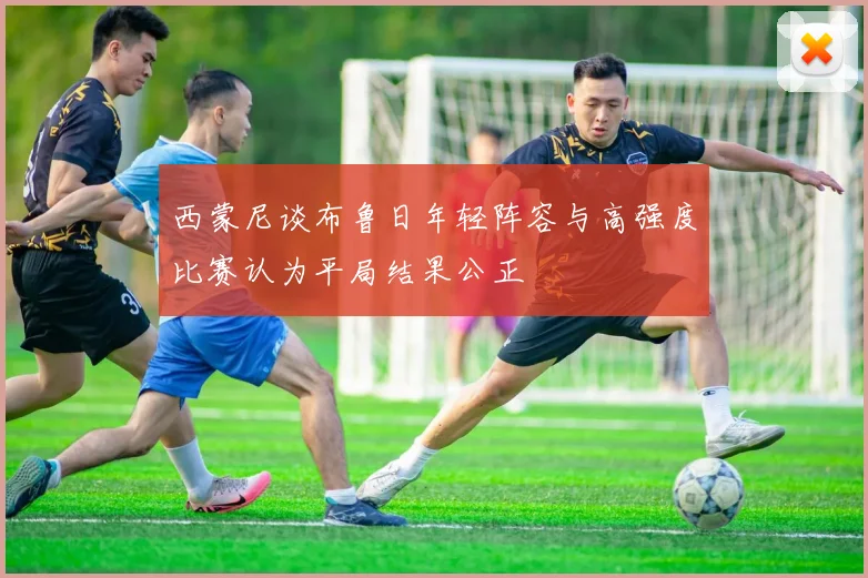 西蒙尼谈布鲁日年轻阵容与高强度比赛认为平局结果公正
