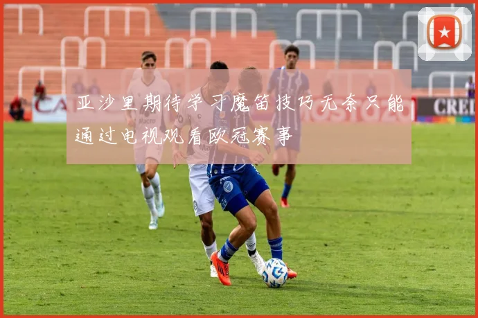 亚沙里期待学习魔笛技巧无奈只能通过电视观看欧冠赛事