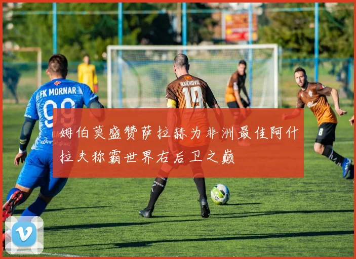 姆伯莫盛赞萨拉赫为非洲最佳阿什拉夫称霸世界右后卫之巅