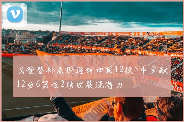 戈登替补表现逐渐回暖12投5中贡献12分6篮板2助攻展现潜力
