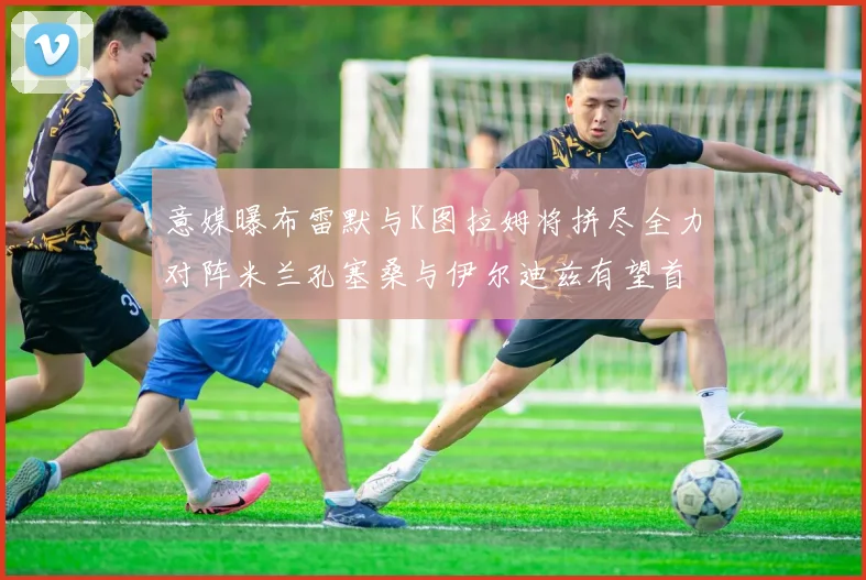 意媒曝布雷默与K图拉姆将拼尽全力对阵米兰孔塞桑与伊尔迪兹有望首发出战