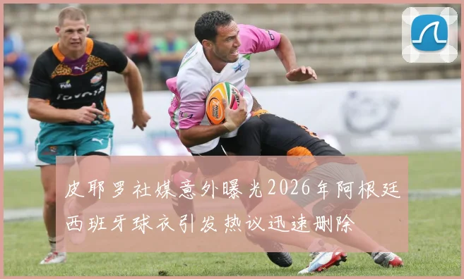 皮耶罗社媒意外曝光2026年阿根廷西班牙球衣引发热议迅速删除