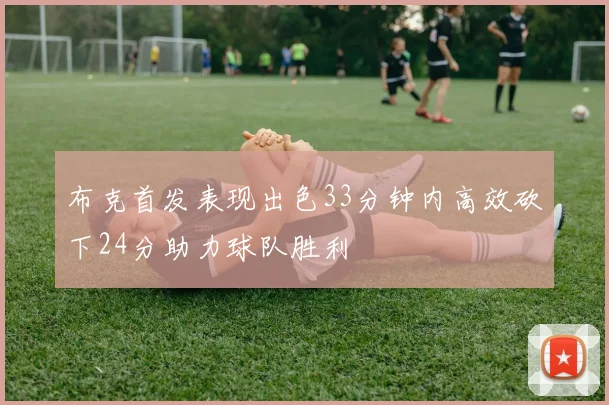 布克首发表现出色33分钟内高效砍下24分助力球队胜利