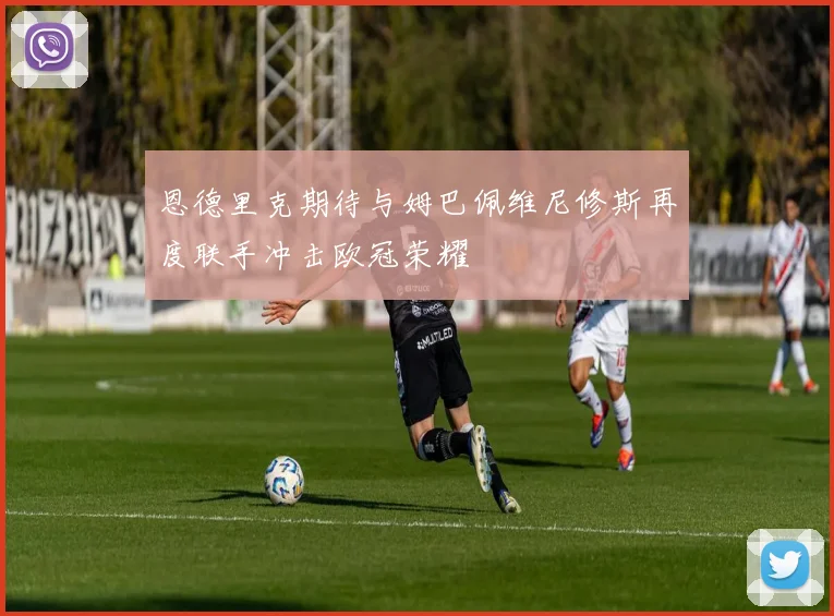恩德里克期待与姆巴佩维尼修斯再度联手冲击欧冠荣耀