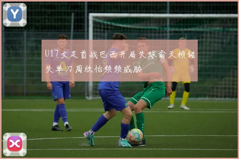 U17女足首战巴西开局失球俞天桢错失单刀周欣怡频频威胁