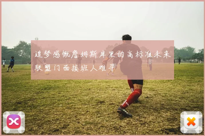 追梦感慨詹姆斯库里的高标准未来联盟门面接班人难寻