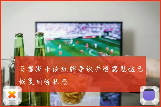 马雷斯卡谈红牌争议并透露恩佐已恢复训练状态