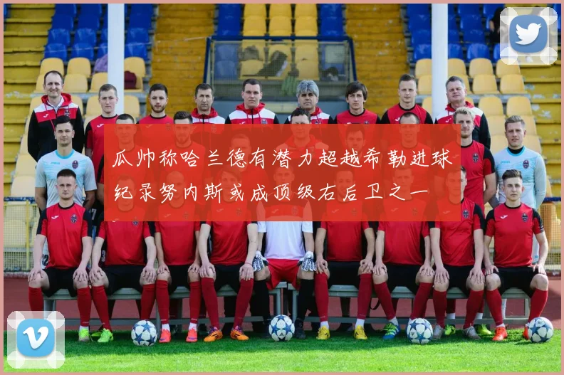 瓜帅称哈兰德有潜力超越希勒进球纪录努内斯或成顶级右后卫之一