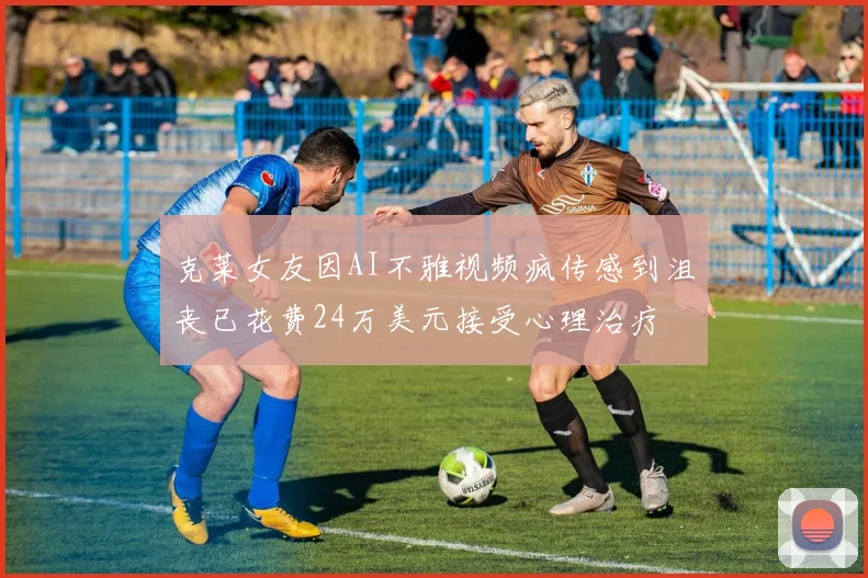 克莱女友因AI不雅视频疯传感到沮丧已花费24万美元接受心理治疗