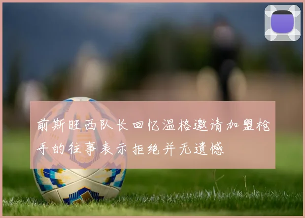 前斯旺西队长回忆温格邀请加盟枪手的往事表示拒绝并无遗憾