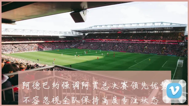阿德巴约强调阿贾总决赛领先优势不容忽视全队保持高度专注状态