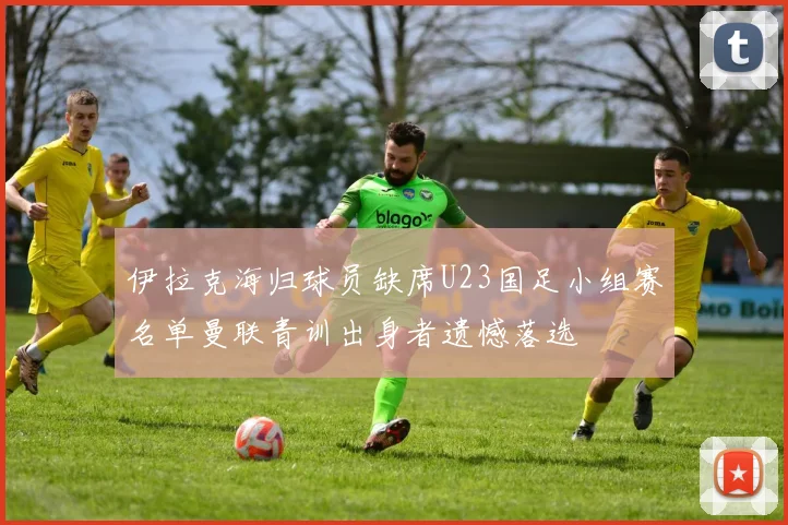 伊拉克海归球员缺席U23国足小组赛名单曼联青训出身者遗憾落选