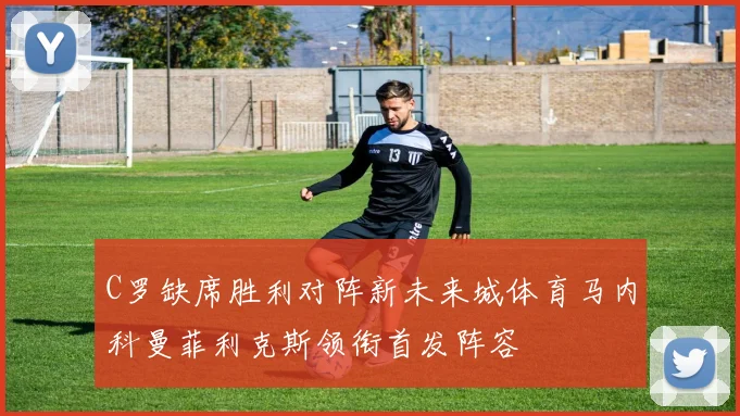 C罗缺席胜利对阵新未来城体育马内科曼菲利克斯领衔首发阵容