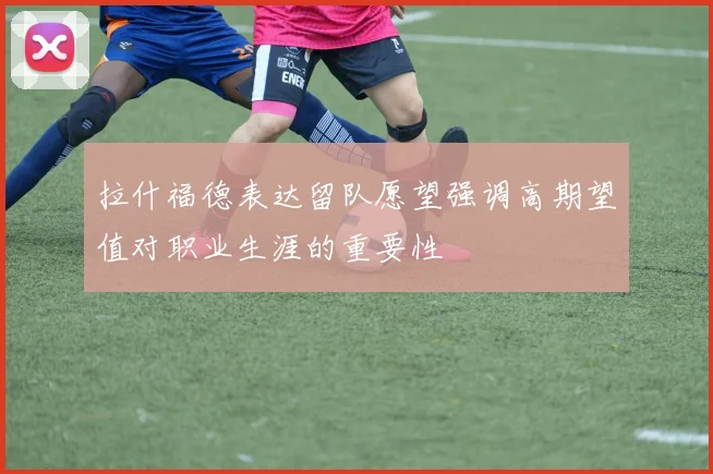 拉什福德表达留队愿望强调高期望值对职业生涯的重要性