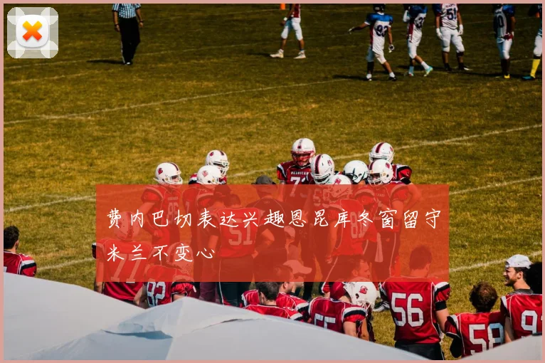 费内巴切表达兴趣恩昆库冬窗留守米兰不变心