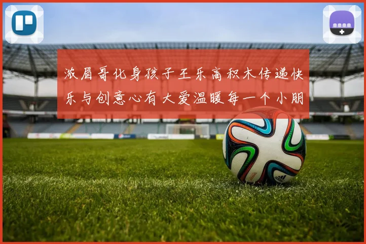 浓眉哥化身孩子王乐高积木传递快乐与创意心有大爱温暖每一个小朋友