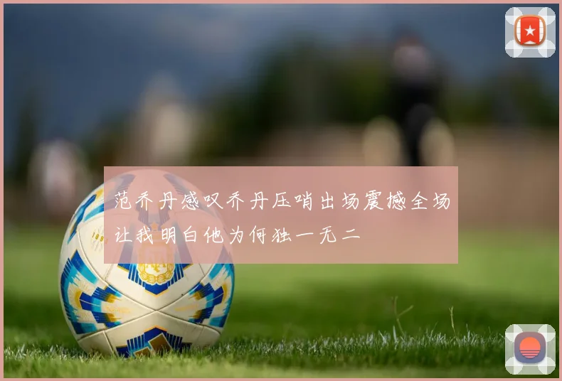 范乔丹感叹乔丹压哨出场震撼全场让我明白他为何独一无二
