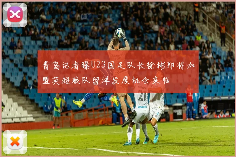 青岛记者曝U23国足队长徐彬即将加盟英超狼队留洋发展机会来临