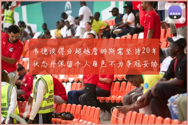 韦德谈得分超越詹姆斯需坚持20年状态并保留个人角色不为争冠妥协