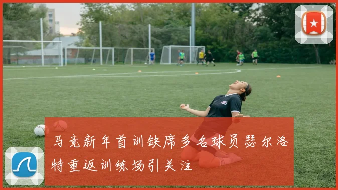 马竞新年首训缺席多名球员瑟尔洛特重返训练场引关注