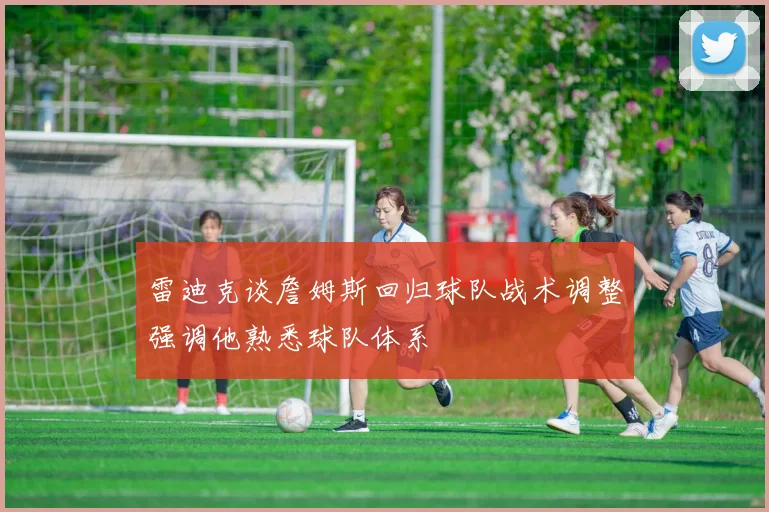 雷迪克谈詹姆斯回归球队战术调整强调他熟悉球队体系
