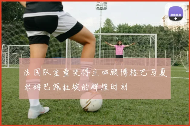 法国队金童奖得主回顾博格巴马夏尔姆巴佩杜埃的辉煌时刻