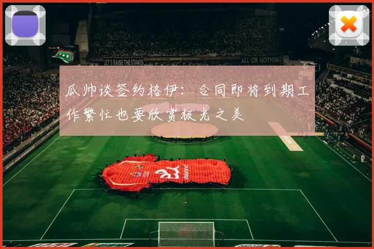 瓜帅谈签约格伊：合同即将到期工作繁忙也要欣赏极光之美