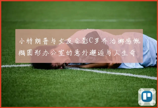 小特朗普与女友合影C罗乔治娜感慨椭圆形办公室的意外邂逅与人生奇遇