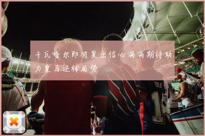 卡瓦哈尔即将复出信心满满期待助力皇马逆转局势